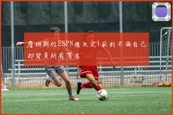詹姆斯对ESPN借决定1获利不满自己却背负所有骂名