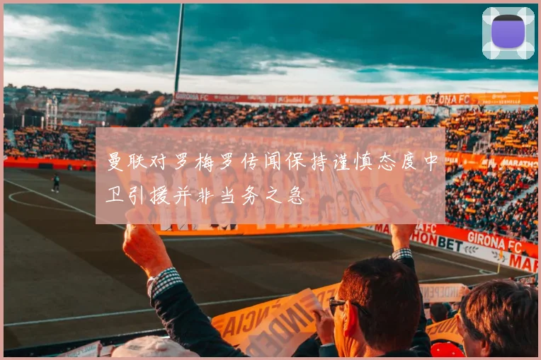 曼联对罗梅罗传闻保持谨慎态度中卫引援并非当务之急