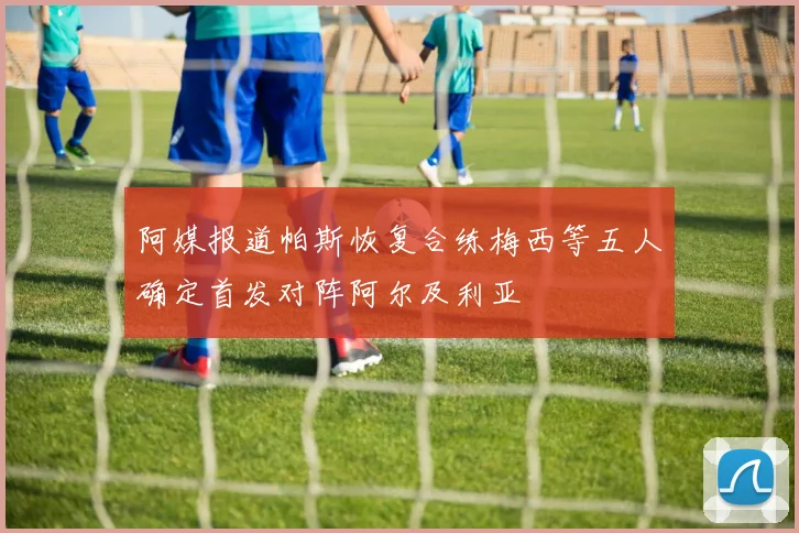 阿媒报道帕斯恢复合练梅西等五人确定首发对阵阿尔及利亚