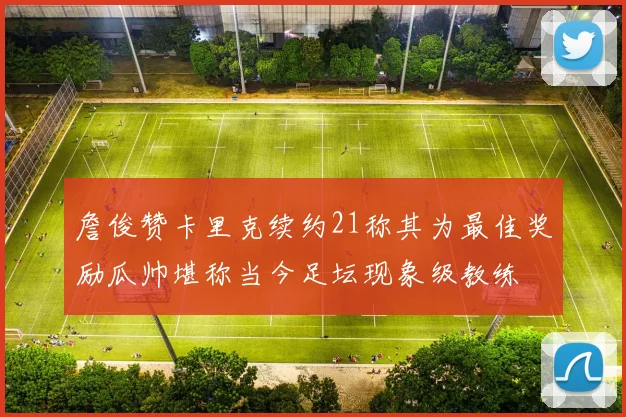 詹俊赞卡里克续约21称其为最佳奖励瓜帅堪称当今足坛现象级教练