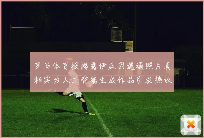罗马体育报揭露伊瓜因邋遢照片真相实为人工智能生成作品引发热议
