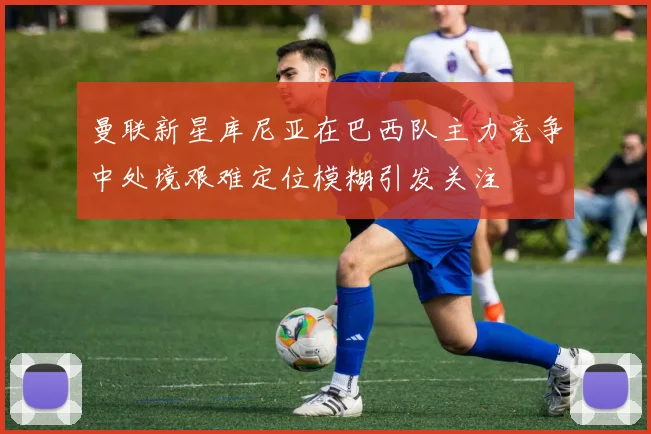 曼联新星库尼亚在巴西队主力竞争中处境艰难定位模糊引发关注