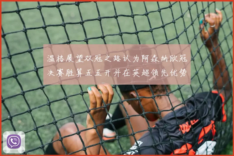 温格展望双冠之路认为阿森纳欧冠决赛胜算五五开并在英超领先优势明显