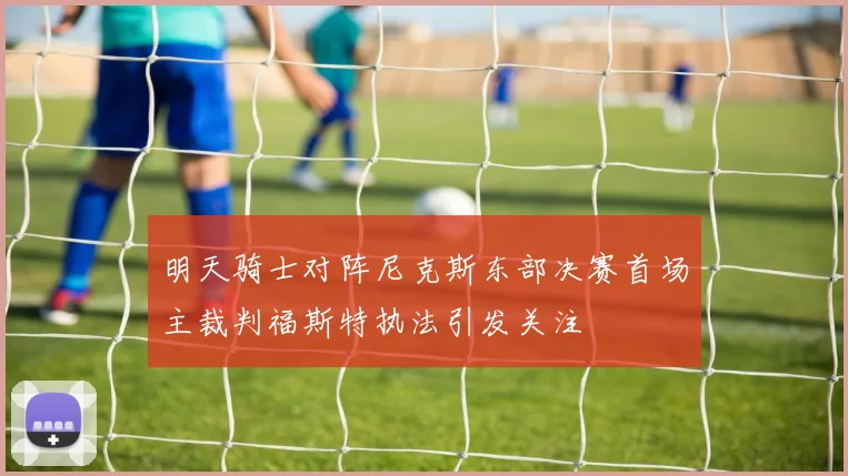 明天骑士对阵尼克斯东部决赛首场主裁判福斯特执法引发关注
