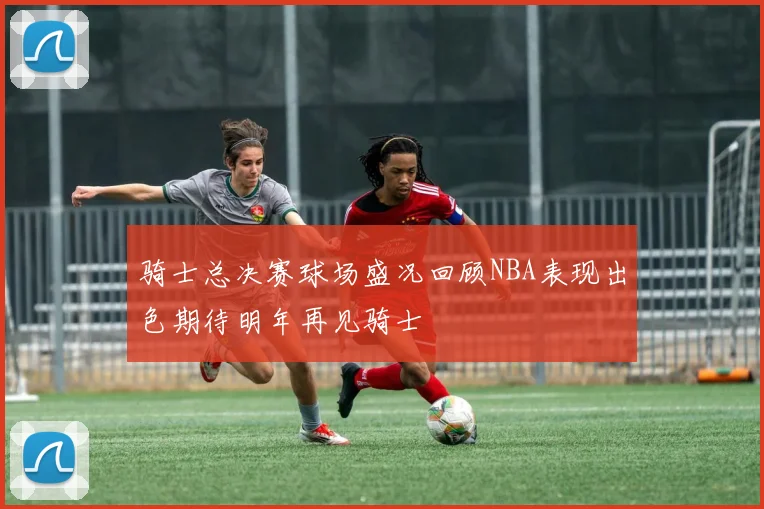 骑士总决赛球场盛况回顾NBA表现出色期待明年再见骑士