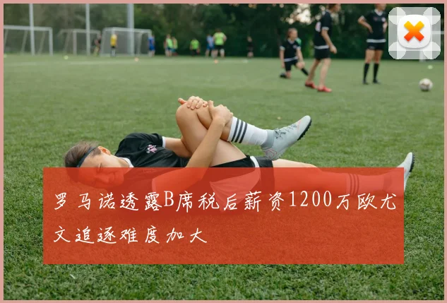 罗马诺透露B席税后薪资1200万欧尤文追逐难度加大