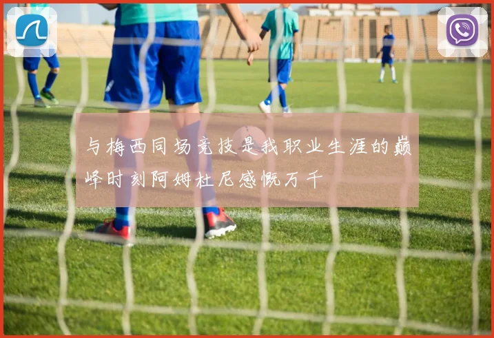 与梅西同场竞技是我职业生涯的巅峰时刻阿姆杜尼感慨万千