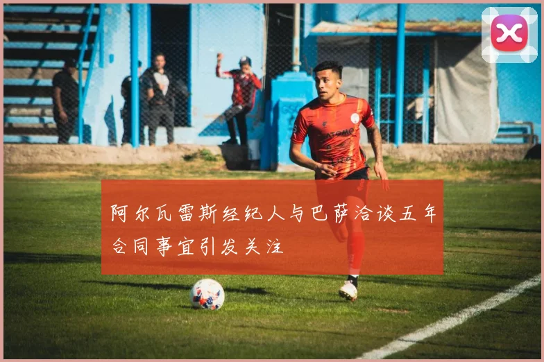 阿尔瓦雷斯经纪人与巴萨洽谈五年合同事宜引发关注