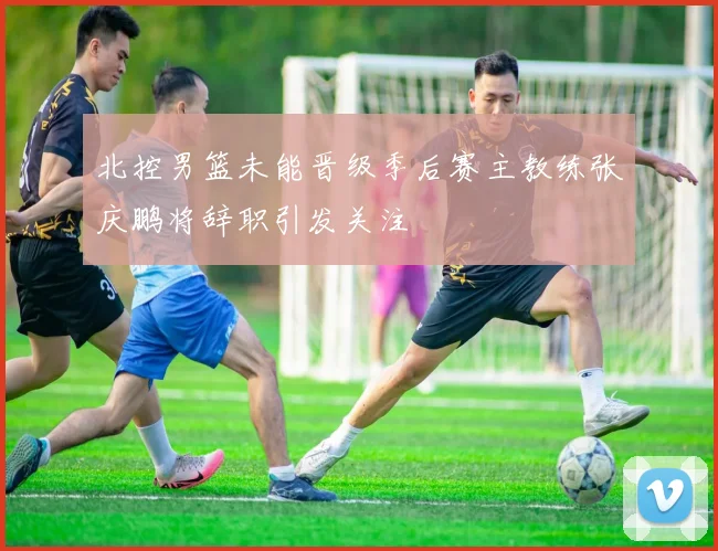 北控男篮未能晋级季后赛主教练张庆鹏将辞职引发关注