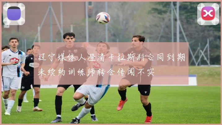 辽宁媒体人澄清卡拉斯科合同到期未续约训练师转会传闻不实