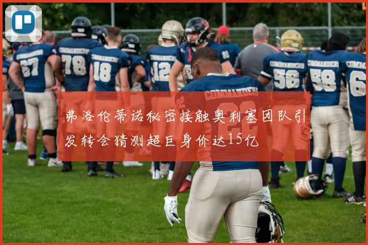 弗洛伦蒂诺秘密接触奥利塞团队引发转会猜测超巨身价达15亿